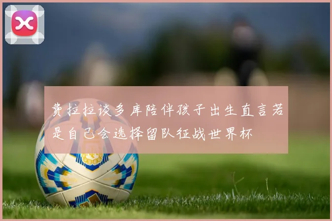 费拉拉谈多库陪伴孩子出生直言若是自己会选择留队征战世界杯