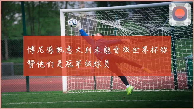 博尼感慨意大利未能晋级世界杯称赞他们是冠军级球员