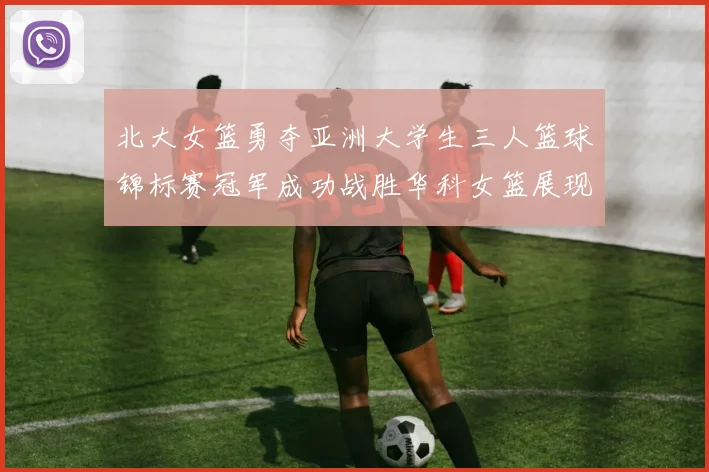 北大女篮勇夺亚洲大学生三人篮球锦标赛冠军成功战胜华科女篮展现强大实力