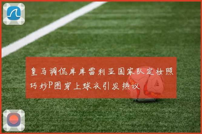 皇马调侃库库雷利亚国家队定妆照巧妙P图穿上球衣引发热议