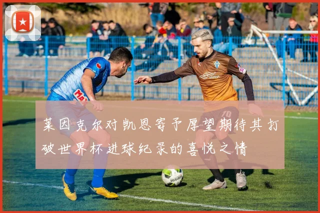 莱因克尔对凯恩寄予厚望期待其打破世界杯进球纪录的喜悦之情