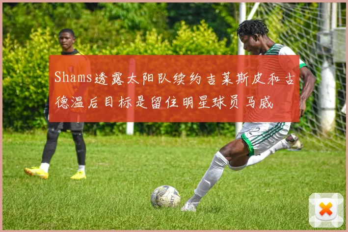 Shams透露太阳队续约吉莱斯皮和古德温后目标是留住明星球员马威