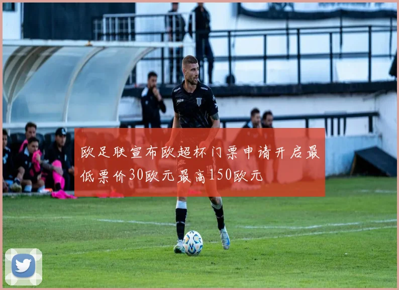 欧足联宣布欧超杯门票申请开启最低票价30欧元最高150欧元