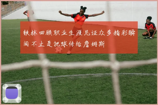 铁林回顾职业生涯见证众多精彩瞬间不止是把球传给詹姆斯