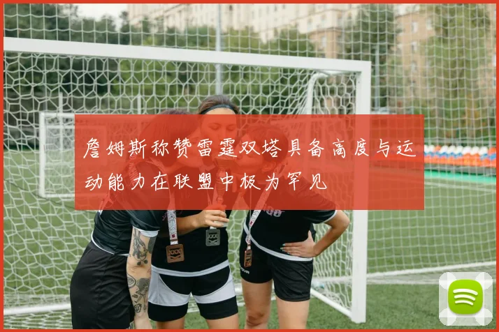 詹姆斯称赞雷霆双塔具备高度与运动能力在联盟中极为罕见