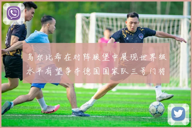 乌尔比希在对阵狼堡中展现世界级水平有望争夺德国国家队三号门将位置