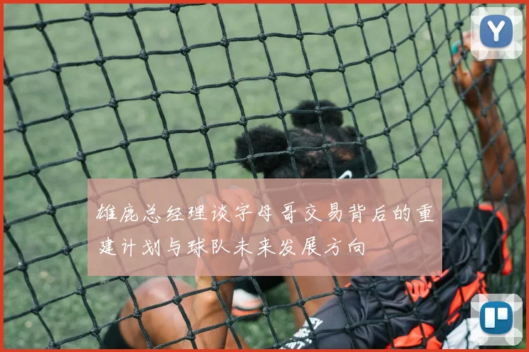 雄鹿总经理谈字母哥交易背后的重建计划与球队未来发展方向