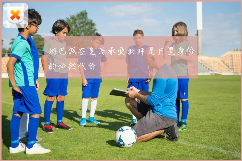 姆巴佩在皇马承受批评是巨星身份的必然代价