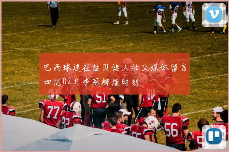 巴西球迷在盐贝健人社交媒体留言回忆02年夺冠辉煌时刻