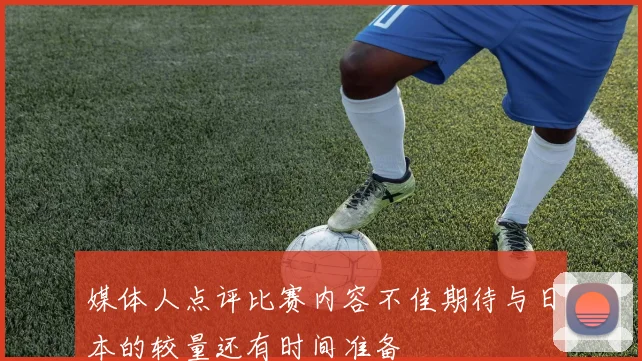 媒体人点评比赛内容不佳期待与日本的较量还有时间准备