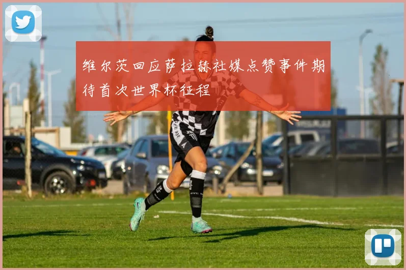 维尔茨回应萨拉赫社媒点赞事件期待首次世界杯征程