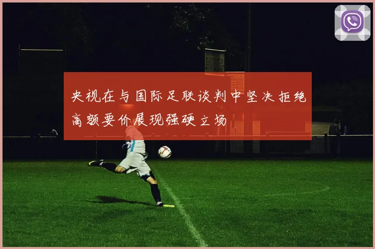 央视在与国际足联谈判中坚决拒绝高额要价展现强硬立场