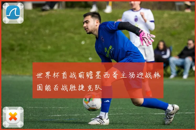 世界杯首战前瞻墨西哥主场迎战韩国能否战胜捷克队