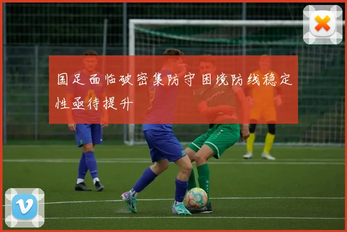 国足面临破密集防守困境防线稳定性亟待提升