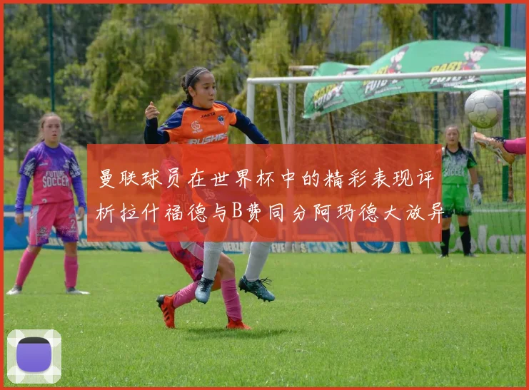 曼联球员在世界杯中的精彩表现评析拉什福德与B费同分阿玛德大放异彩