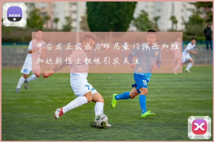 申台龙正式成为印尼豪门佩西加雅加达新任主教练引发关注