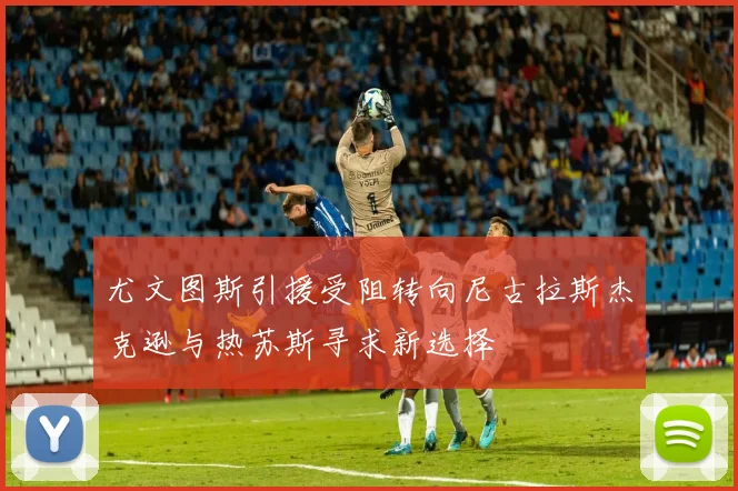 尤文图斯引援受阻转向尼古拉斯杰克逊与热苏斯寻求新选择