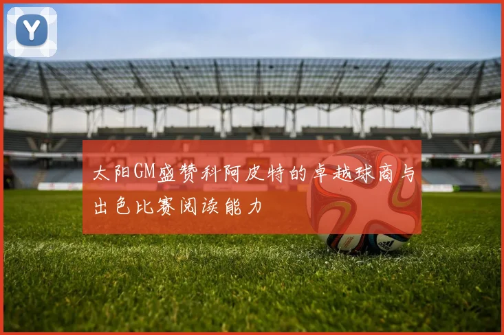 太阳GM盛赞科阿皮特的卓越球商与出色比赛阅读能力