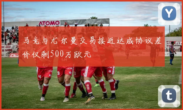 马竞与尤尔曼交易接近达成协议差价仅剩500万欧元