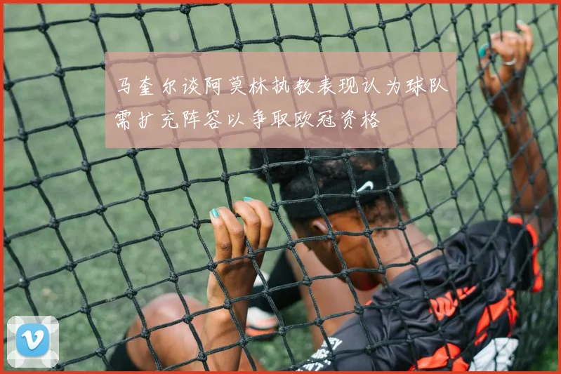 马奎尔谈阿莫林执教表现认为球队需扩充阵容以争取欧冠资格
